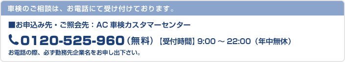 車検のご相談は、お電話にて受け付けております。 お申込み先・ご照会先：AC車検カスタマーセンター 0120-525-960 （無料) 【受付時間】9:00～22:00（年中無休） お電話の際、必ず勤務先企業名をお申し出下さい。