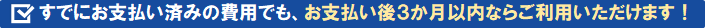 すでにお支払い済みの費用でも、お支払い後３か月以内ならご利用いただけます！