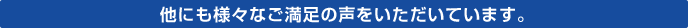 他にも様々なご満足の声をいただいています。