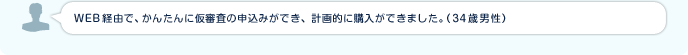 WEB経由で、かんたんに仮審査の申込みができ、計画的に購入ができました。（34歳男性）