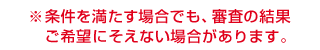 ※条件を満たす場合でも、審査の結果ご希望にそえない場合があります。