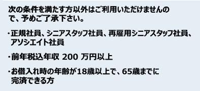 次の条件を満たす方以外はご利用いただけませんので、予めご了承ください。 ・正規社員、シニアスタッフ社員、再雇用シニアスタッフ社員、アソシエイト社員 ・前年税込年収200万円以上 ・お借入れ時の年齢が18歳以上で、65歳までに完済できる方