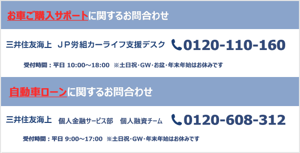 三井住友海上 JP労組カーライフ支援デスク 0120-110-160 受付時間：平日 10:00～18:00 ※土日祝・GW・お盆・年末年始はお休みです 三井住友海上 個人金融サービス部 個人融資チーム 0120-608-312 受付時間：平日 9:00～17:00 ※土日祝・GW・年末年始はお休みです